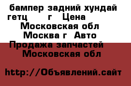 бампер задний хундай гетц 2007 г › Цена ­ 2 700 - Московская обл., Москва г. Авто » Продажа запчастей   . Московская обл.
